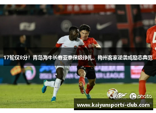 17轮仅8分！青岛海牛长春亚泰保级挣扎，梅州客家逆袭成励志典范