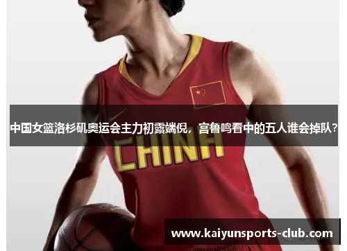 中国女篮洛杉矶奥运会主力初露端倪，宫鲁鸣看中的五人谁会掉队？